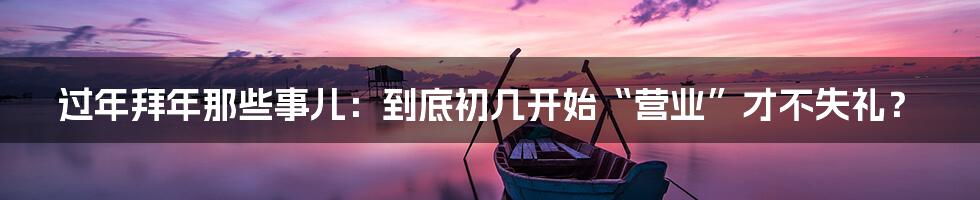 过年拜年那些事儿：到底初几开始“营业”才不失礼？