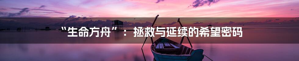 “生命方舟”:拯救与延续的希望密码