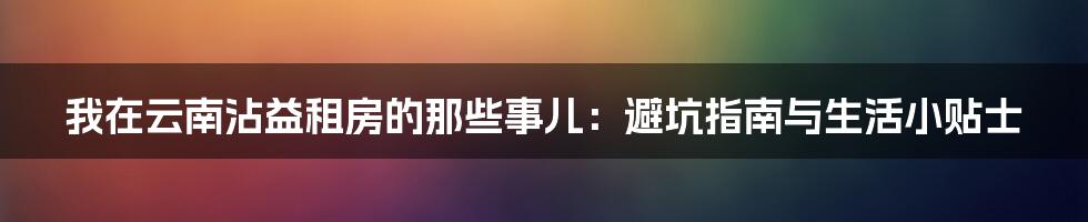 我在云南沾益租房的那些事儿：避坑指南与生活小贴士