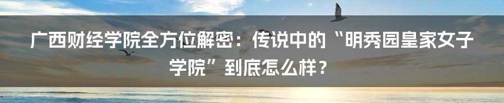 广西财经学院全方位解密：传说中的“明秀园皇家女子学院”到底怎么样？