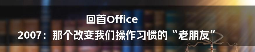 回首Office 2007：那个改变我们操作习惯的“老朋友”