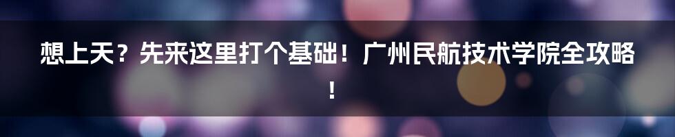 想上天?先来这里打个基础!广州民航技术学院全攻略!