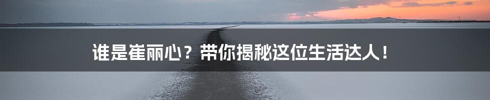 谁是崔丽心?带你揭秘这位生活达人!