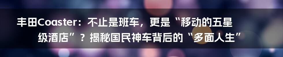 丰田Coaster：不止是班车，更是“移动的五星级酒店”？揭秘国民神车背后的“多面人生”