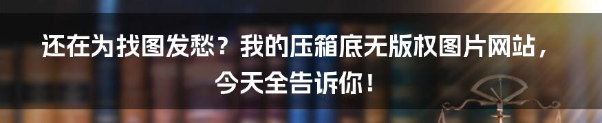还在为找图发愁？我的压箱底无版权图片网站，今天全告诉你！