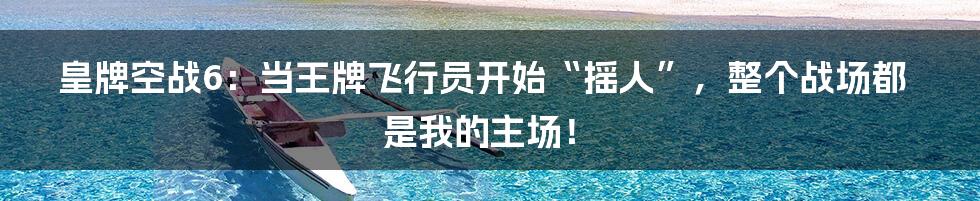 皇牌空战6:当王牌飞行员开始“摇人”,整个战场都是我的主场!
