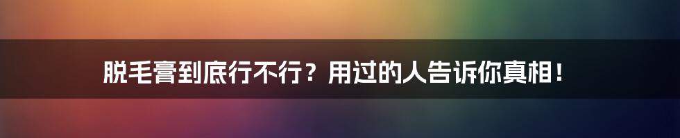 脱毛膏到底行不行?用过的人告诉你真相!