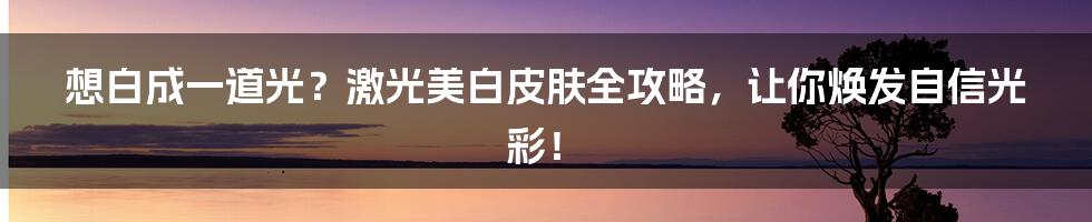 想白成一道光？激光美白皮肤全攻略，让你焕发自信光彩！