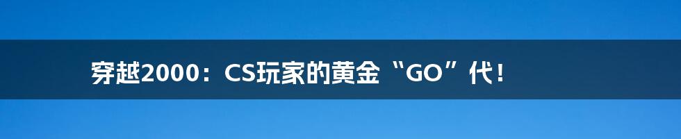 穿越2000:CS玩家的黄金“GO”代!