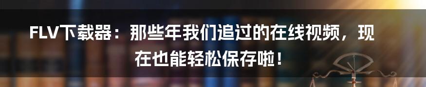 FLV下载器:那些年我们追过的在线视频,现在也能轻松保存啦!