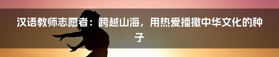 汉语教师志愿者:跨越山海,用热爱播撒中华文化的种子