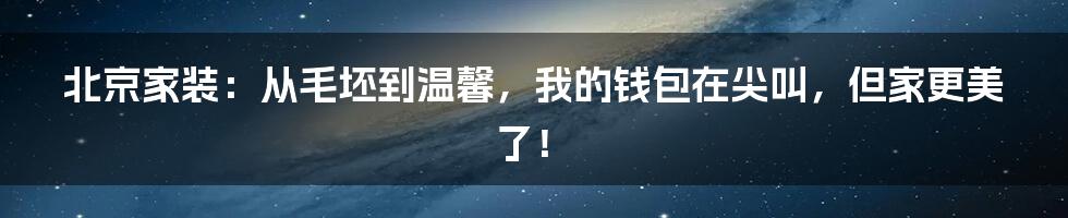 北京家装:从毛坯到温馨,我的钱包在尖叫,但家更美了!