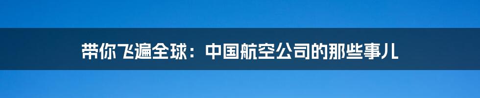 带你飞遍全球：中国航空公司的那些事儿