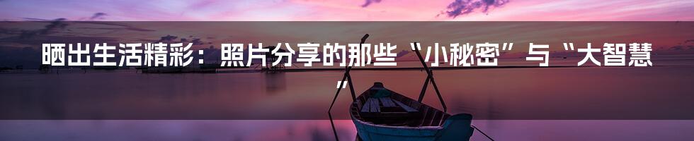 晒出生活精彩:照片分享的那些“小秘密”与“大智慧”