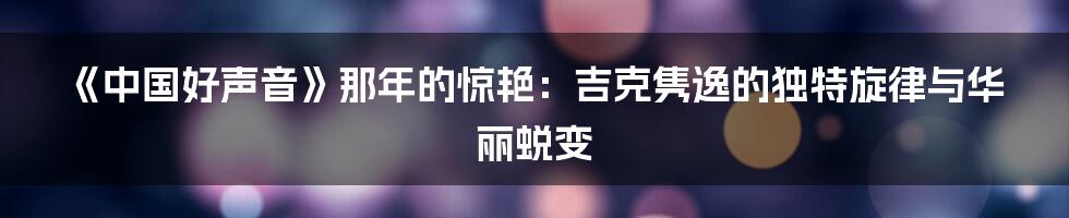 《中国好声音》那年的惊艳：吉克隽逸的独特旋律与华丽蜕变