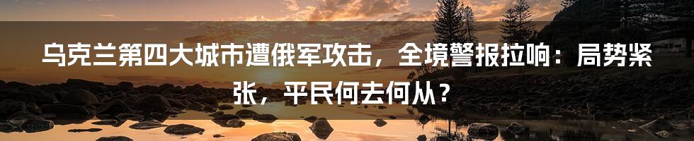 乌克兰第四大城市遭俄军攻击，全境警报拉响：局势紧张，平民何去何从？