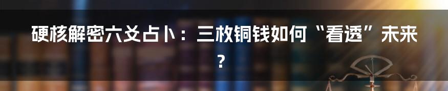 硬核解密六爻占卜:三枚铜钱如何“看透”未来?