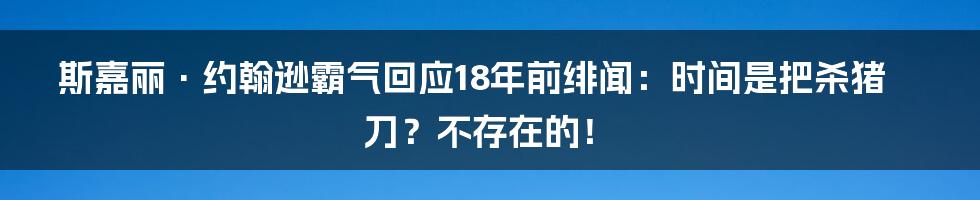 斯嘉丽·约翰逊霸气回应18年前绯闻：时间是把杀猪刀？不存在的！