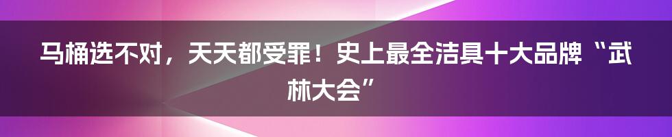 马桶选不对,天天都受罪!史上最全洁具十大品牌“武林大会”