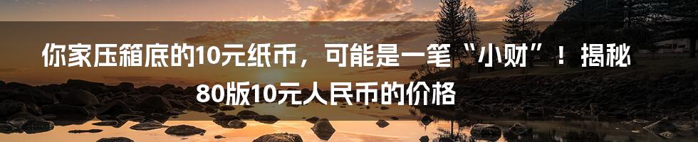你家压箱底的10元纸币，可能是一笔“小财”！揭秘80版10元人民币的价格