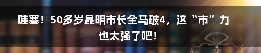 哇塞!50多岁昆明市长全马破4,这“市”力也太强了吧!