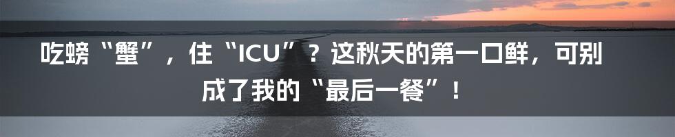 吃螃“蟹”,住“ICU”?这秋天的第一口鲜,可别成了我的“最后一餐”!