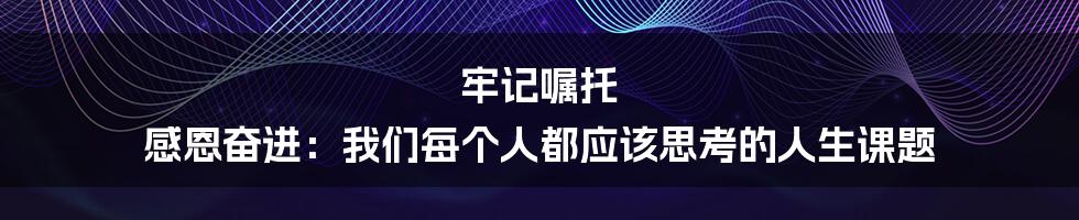 牢记嘱托 感恩奋进:我们每个人都应该思考的人生课题