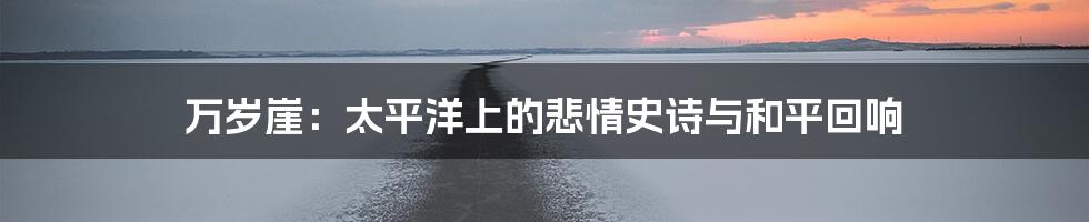 万岁崖:太平洋上的悲情史诗与和平回响