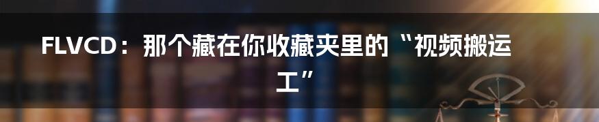 FLVCD:那个藏在你收藏夹里的“视频搬运工”