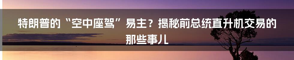 特朗普的“空中座驾”易主?揭秘前总统直升机交易的那些事儿