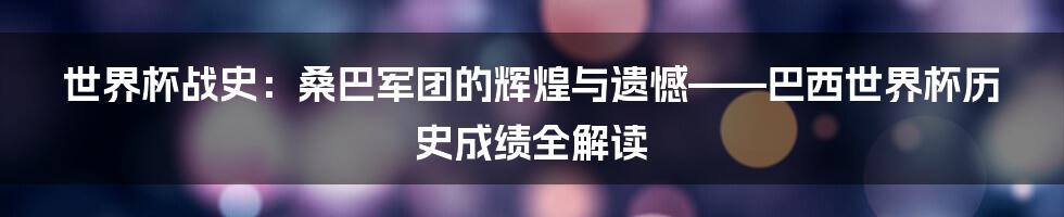 世界杯战史:桑巴军团的辉煌与遗憾——巴西世界杯历史成绩全解读