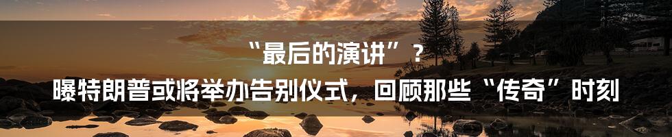 “最后的演讲”? 曝特朗普或将举办告别仪式,回顾那些“传奇”时刻
