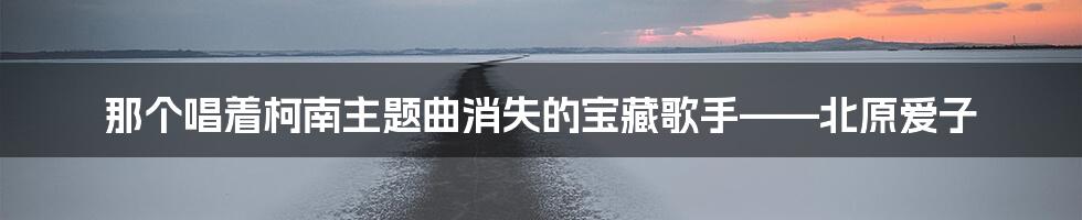 那个唱着柯南主题曲消失的宝藏歌手——北原爱子