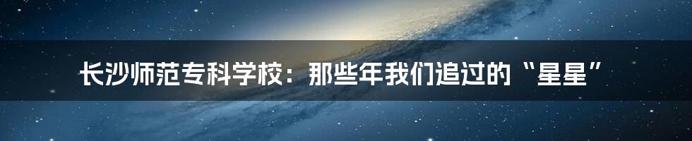 长沙师范专科学校:那些年我们追过的“星星”