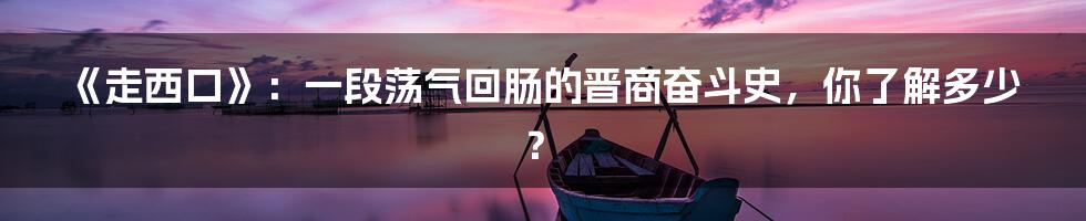 《走西口》:一段荡气回肠的晋商奋斗史,你了解多少?