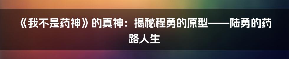 《我不是药神》的真神:揭秘程勇的原型——陆勇的药路人生
