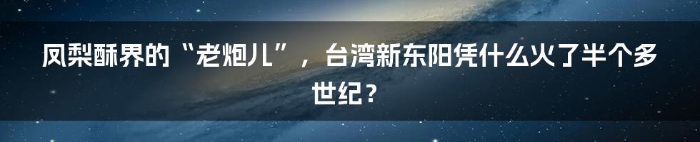 凤梨酥界的“老炮儿”，台湾新东阳凭什么火了半个多世纪？