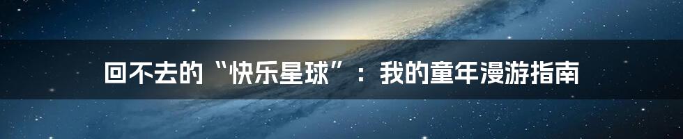 回不去的“快乐星球”:我的童年漫游指南