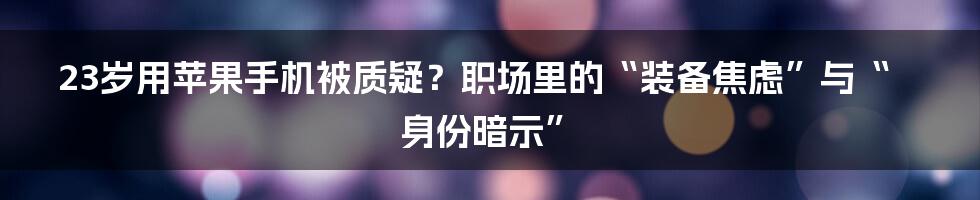 23岁用苹果手机被质疑？职场里的“装备焦虑”与“身份暗示”