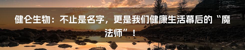 健仑生物：不止是名字，更是我们健康生活幕后的“魔法师”！