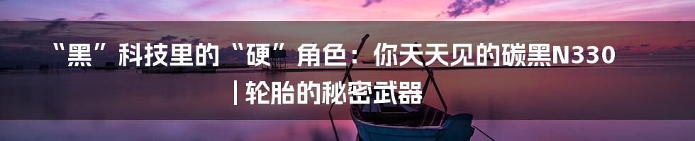 “黑”科技里的“硬”角色:你天天见的碳黑N330 | 轮胎的秘密武器