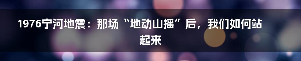 1976宁河地震:那场“地动山摇”后,我们如何站起来