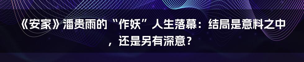 《安家》潘贵雨的“作妖”人生落幕:结局是意料之中,还是另有深意?