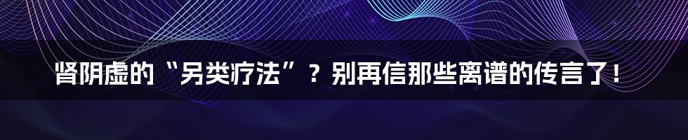肾阴虚的“另类疗法”?别再信那些离谱的传言了!
