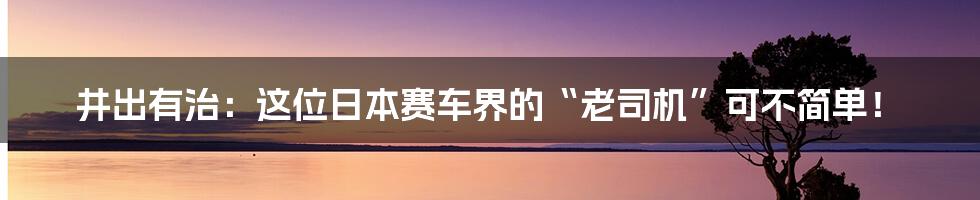 井出有治:这位日本赛车界的“老司机”可不简单!