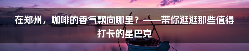 在郑州，咖啡的香气飘向哪里？——带你逛逛那些值得打卡的星巴克