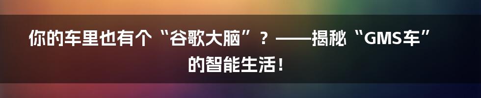 你的车里也有个“谷歌大脑”？——揭秘“GMS车”的智能生活！