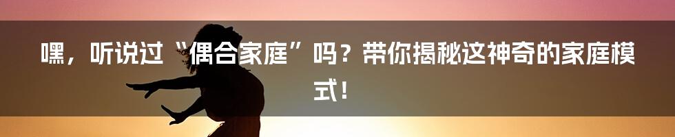 嘿,听说过“偶合家庭”吗?带你揭秘这神奇的家庭模式!