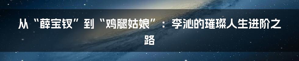 从“薛宝钗”到“鸡腿姑娘”：李沁的璀璨人生进阶之路