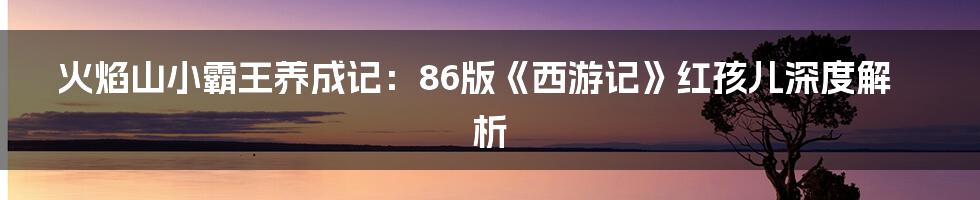 火焰山小霸王养成记:86版《西游记》红孩儿深度解析